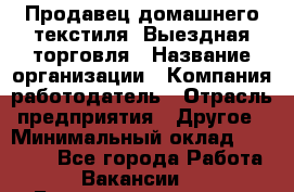 Продавец домашнего текстиля. Выездная торговля › Название организации ­ Компания-работодатель › Отрасль предприятия ­ Другое › Минимальный оклад ­ 17 000 - Все города Работа » Вакансии   . Башкортостан респ.,Баймакский р-н